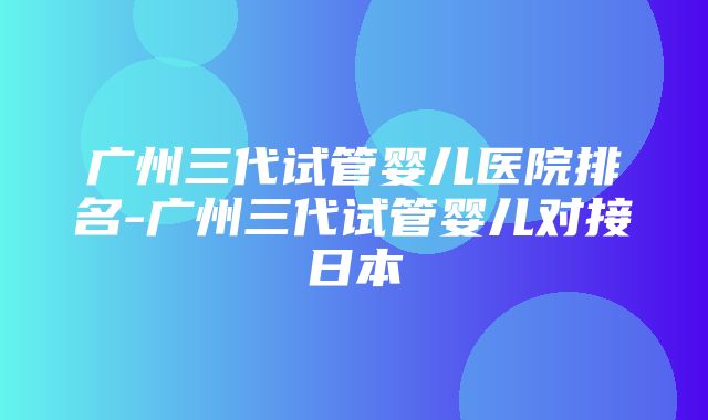 广州三代试管婴儿医院排名-广州三代试管婴儿对接日本