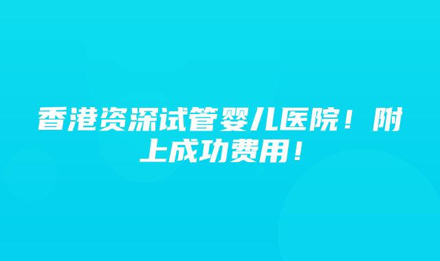 香港资深试管婴儿医院！附上成功费用！