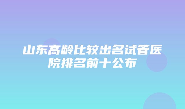 山东高龄比较出名试管医院排名前十公布