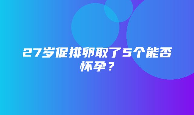 27岁促排卵取了5个能否怀孕？