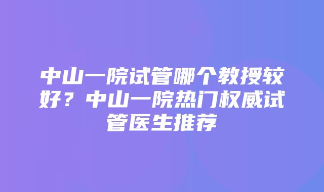 中山一院试管哪个教授较好？中山一院热门权威试管医生推荐