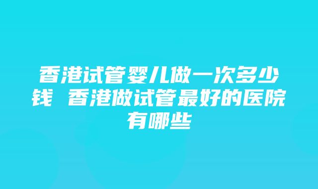 香港试管婴儿做一次多少钱 香港做试管最好的医院有哪些