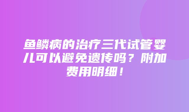 鱼鳞病的治疗三代试管婴儿可以避免遗传吗？附加费用明细！