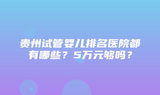 贵州试管婴儿排名医院都有哪些？5万元够吗？