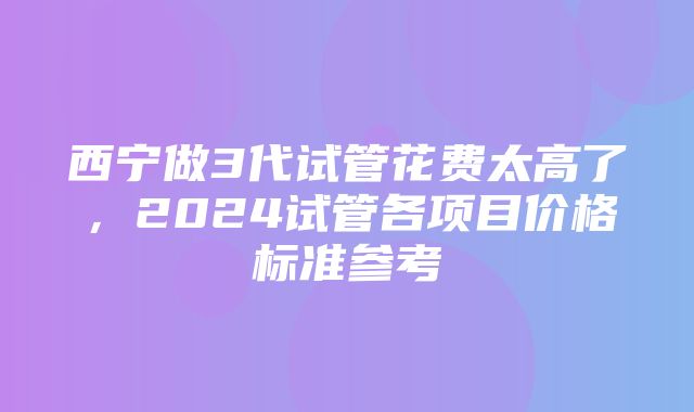 西宁做3代试管花费太高了，2024试管各项目价格标准参考