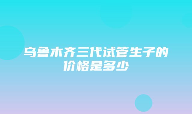 乌鲁木齐三代试管生子的价格是多少