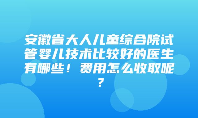 安徽省大人儿童综合院试管婴儿技术比较好的医生有哪些！费用怎么收取呢？