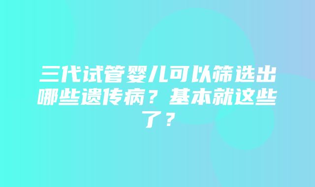 三代试管婴儿可以筛选出哪些遗传病？基本就这些了？