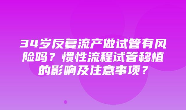 34岁反复流产做试管有风险吗？惯性流程试管移植的影响及注意事项？