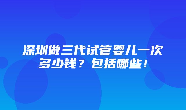 深圳做三代试管婴儿一次多少钱？包括哪些！