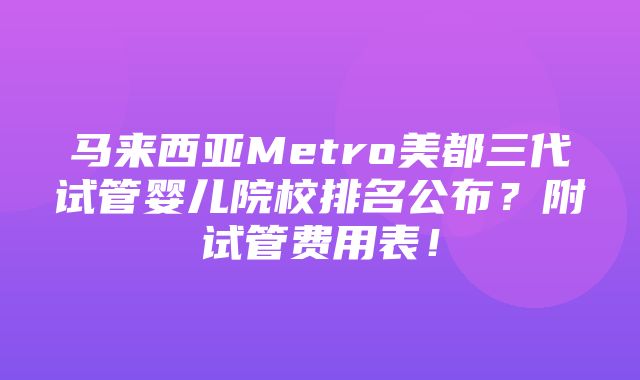 马来西亚Metro美都三代试管婴儿院校排名公布？附试管费用表！