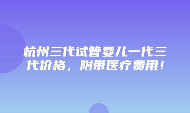 杭州三代试管婴儿一代三代价格，附带医疗费用！