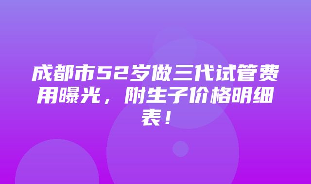 成都市52岁做三代试管费用曝光，附生子价格明细表！