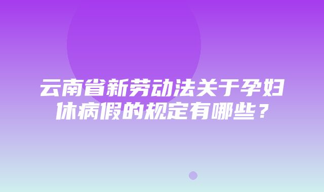 云南省新劳动法关于孕妇休病假的规定有哪些？