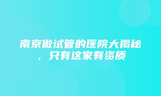 南京做试管的医院大揭秘，只有这家有资质