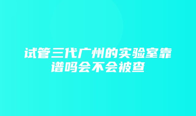 试管三代广州的实验室靠谱吗会不会被查