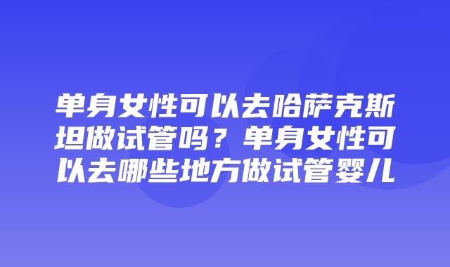 单身女性可以去哈萨克斯坦做试管吗？单身女性可以去哪些地方做试管婴儿