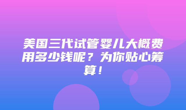 美国三代试管婴儿大概费用多少钱呢？为你贴心筹算！