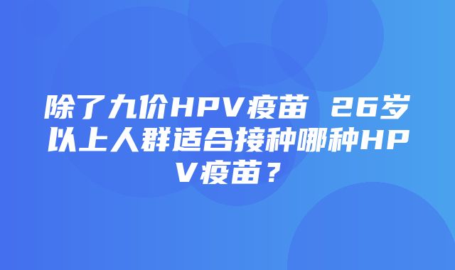 除了九价HPV疫苗 26岁以上人群适合接种哪种HPV疫苗？