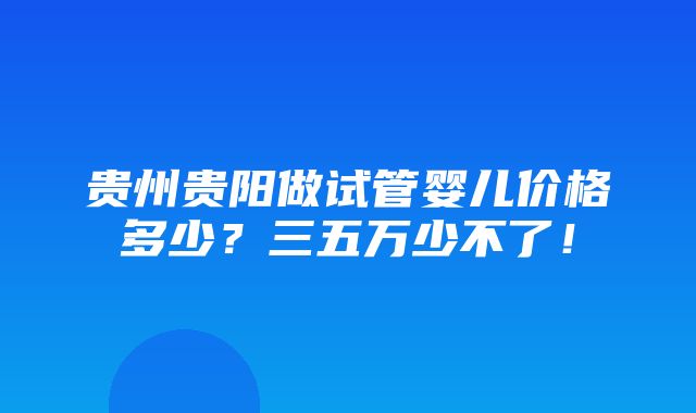 贵州贵阳做试管婴儿价格多少？三五万少不了！