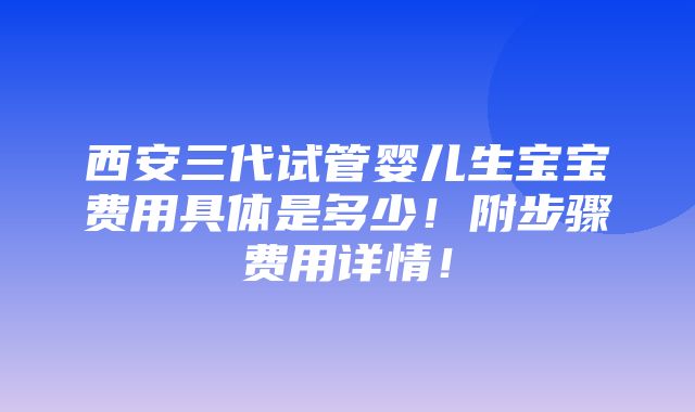 西安三代试管婴儿生宝宝费用具体是多少！附步骤费用详情！