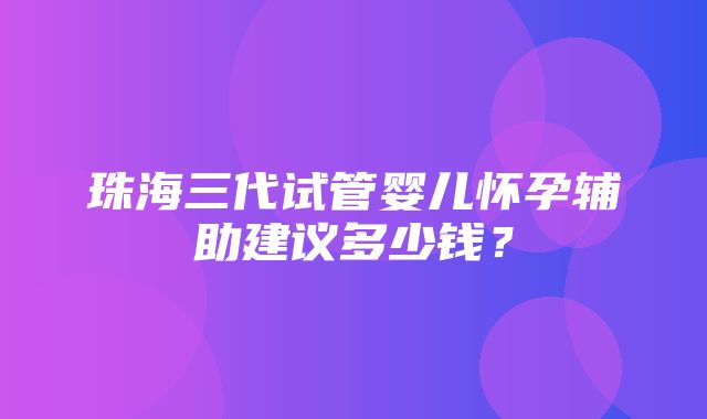 珠海三代试管婴儿怀孕辅助建议多少钱？