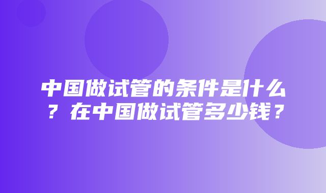 中国做试管的条件是什么？在中国做试管多少钱？