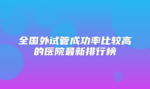 全国外试管成功率比较高的医院最新排行榜