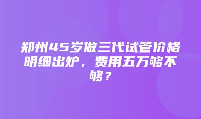 郑州45岁做三代试管价格明细出炉，费用五万够不够？