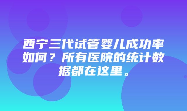 西宁三代试管婴儿成功率如何？所有医院的统计数据都在这里。