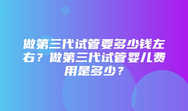 做第三代试管要多少钱左右？做第三代试管婴儿费用是多少？