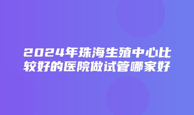 2024年珠海生殖中心比较好的医院做试管哪家好