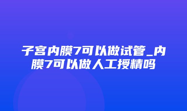 子宫内膜7可以做试管_内膜7可以做人工授精吗