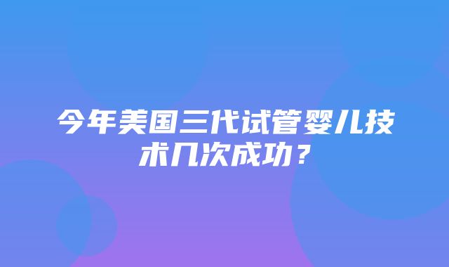 今年美国三代试管婴儿技术几次成功？