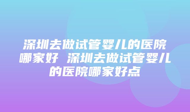 深圳去做试管婴儿的医院哪家好 深圳去做试管婴儿的医院哪家好点