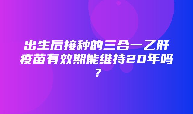 出生后接种的三合一乙肝疫苗有效期能维持20年吗？