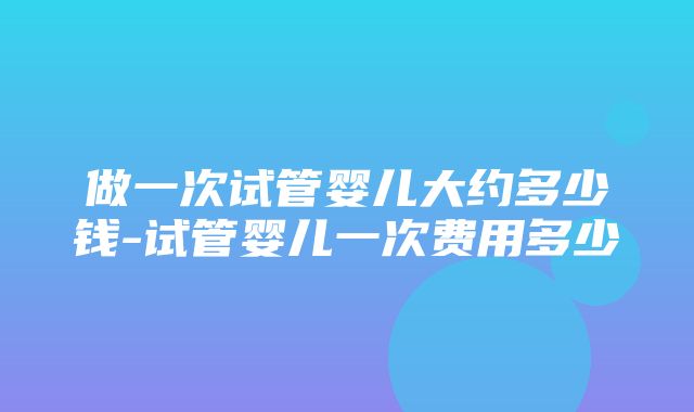 做一次试管婴儿大约多少钱-试管婴儿一次费用多少