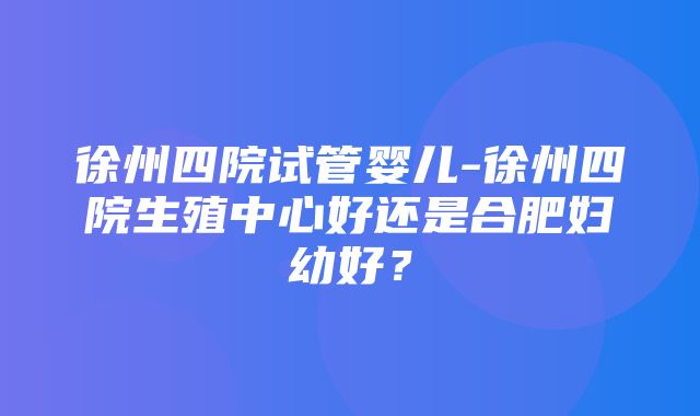 徐州四院试管婴儿-徐州四院生殖中心好还是合肥妇幼好？