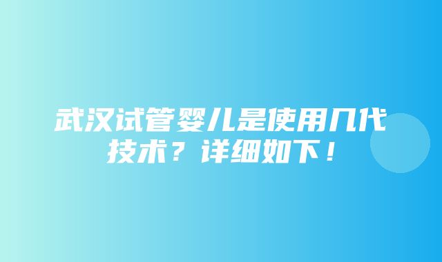 武汉试管婴儿是使用几代技术？详细如下！