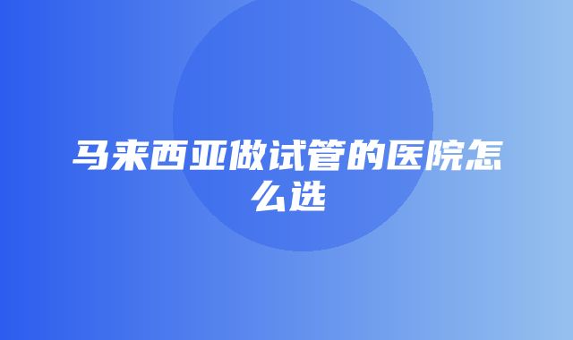 马来西亚做试管的医院怎么选