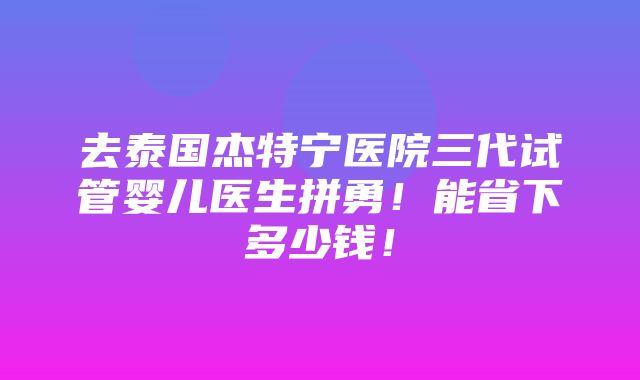 去泰国杰特宁医院三代试管婴儿医生拼勇！能省下多少钱！