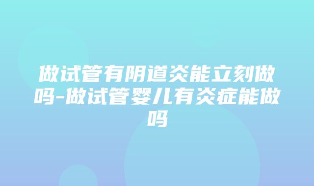 做试管有阴道炎能立刻做吗-做试管婴儿有炎症能做吗