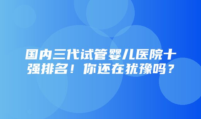 国内三代试管婴儿医院十强排名！你还在犹豫吗？