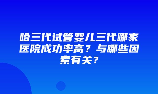 哈三代试管婴儿三代哪家医院成功率高？与哪些因素有关？