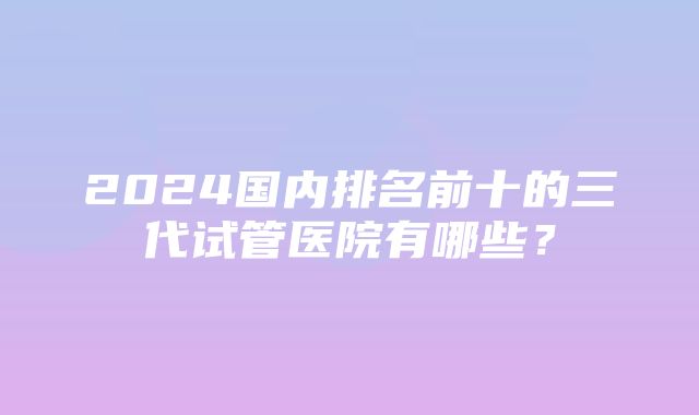 2024国内排名前十的三代试管医院有哪些？