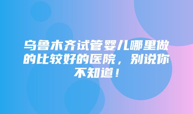 乌鲁木齐试管婴儿哪里做的比较好的医院，别说你不知道！