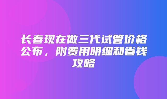 长春现在做三代试管价格公布，附费用明细和省钱攻略