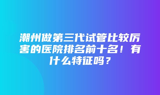 潮州做第三代试管比较厉害的医院排名前十名！有什么特征吗？