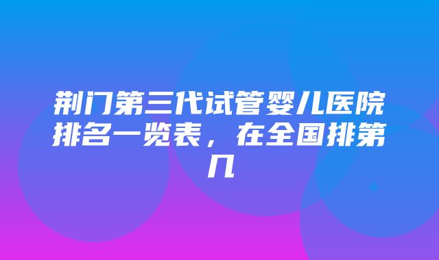 荆门第三代试管婴儿医院排名一览表，在全国排第几