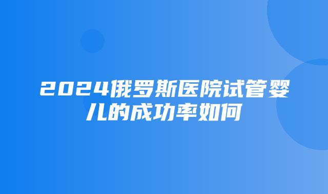 2024俄罗斯医院试管婴儿的成功率如何